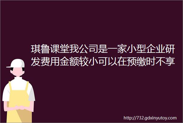 琪鲁课堂我公司是一家小型企业研发费用金额较小可以在预缴时不享受在汇算清缴时享受研发费用加计扣除政策吗